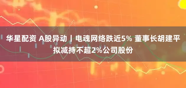 华星配资 A股异动丨电魂网络跌近5% 董事长胡建平拟减持不超2%公司股份