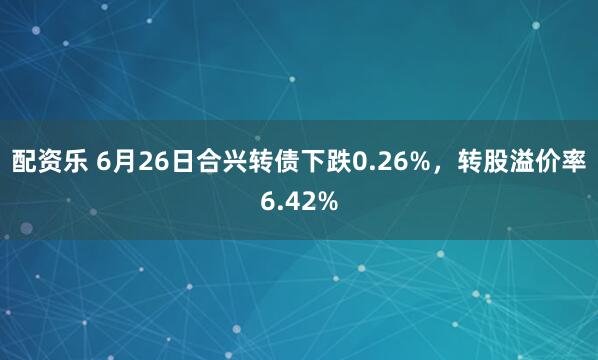 配资乐 6月26日合兴转债下跌0.26%，转股溢价率6.42%