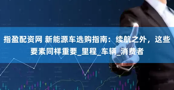 指盈配资网 新能源车选购指南：续航之外，这些要素同样重要_里程_车辆_消费者