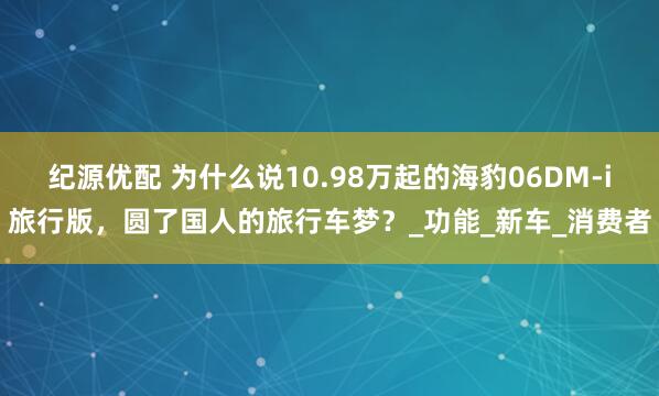 纪源优配 为什么说10.98万起的海豹06DM-i旅行版，圆了国人的旅行车梦？_功能_新车_消费者
