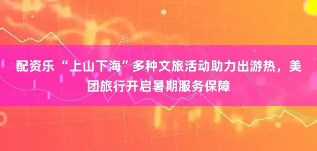 配资乐 “上山下海”多种文旅活动助力出游热，美团旅行开启暑期服务保障