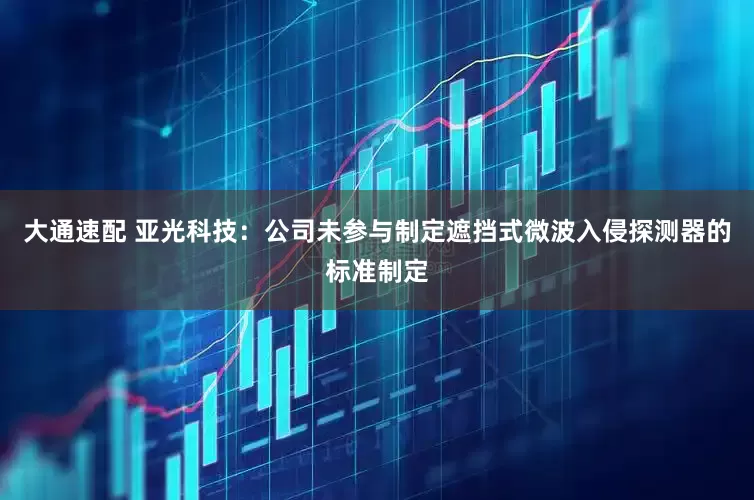 大通速配 亚光科技：公司未参与制定遮挡式微波入侵探测器的标准制定