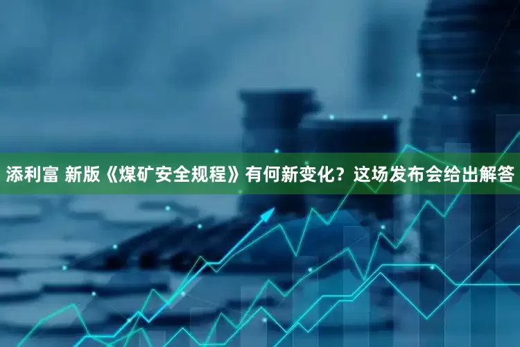 添利富 新版《煤矿安全规程》有何新变化？这场发布会给出解答