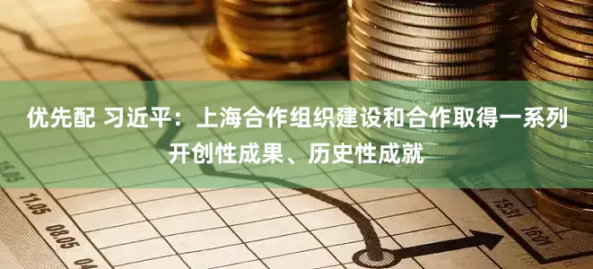 优先配 习近平：上海合作组织建设和合作取得一系列开创性成果、历史性成就