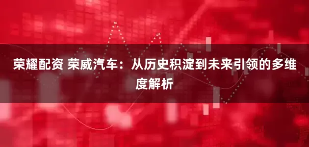 荣耀配资 荣威汽车：从历史积淀到未来引领的多维度解析