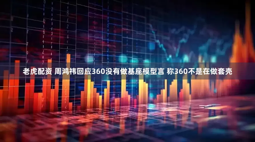 老虎配资 周鸿祎回应360没有做基座模型言 称360不是在做套壳