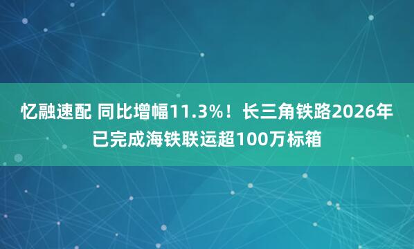 忆融速配 同比增幅11.3%！长三角铁路2026年已完成海铁联运超100万标箱
