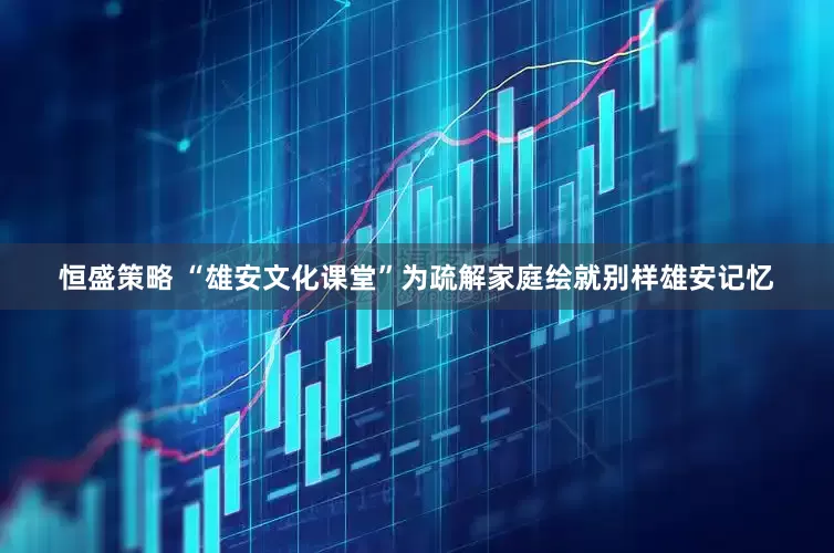 恒盛策略 “雄安文化课堂”为疏解家庭绘就别样雄安记忆