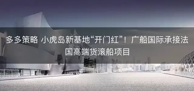 多多策略 小虎岛新基地“开门红”！广船国际承接法国高端货滚船项目